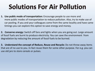 1. Use public mode of transportation: Encourage people to use more and
more public modes of transportation to reduce pollution. Also, try to make use of
car pooling. If you and your colleagues come from the same locality and have same
timings you can explore this option to save energy and money.
2. Conserve energy: Switch off fans and lights when you are going out. Large amount
of fossil fuels are burnt to produce electricity. You can save the environment from
degradation by reducing the amount of fossil fuels to be burned.
3. Understand the concept of Reduce, Reuse and Recycle: Do not throw away items
that are of no use to you. In-fact reuse them for some other purpose. For e.g. you can
use old jars to store cereals or pulses.
 