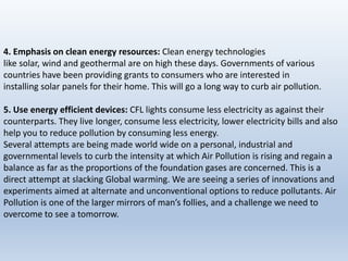 4. Emphasis on clean energy resources: Clean energy technologies
like solar, wind and geothermal are on high these days. Governments of various
countries have been providing grants to consumers who are interested in
installing solar panels for their home. This will go a long way to curb air pollution.
5. Use energy efficient devices: CFL lights consume less electricity as against their
counterparts. They live longer, consume less electricity, lower electricity bills and also
help you to reduce pollution by consuming less energy.
Several attempts are being made world wide on a personal, industrial and
governmental levels to curb the intensity at which Air Pollution is rising and regain a
balance as far as the proportions of the foundation gases are concerned. This is a
direct attempt at slacking Global warming. We are seeing a series of innovations and
experiments aimed at alternate and unconventional options to reduce pollutants. Air
Pollution is one of the larger mirrors of man’s follies, and a challenge we need to
overcome to see a tomorrow.
 