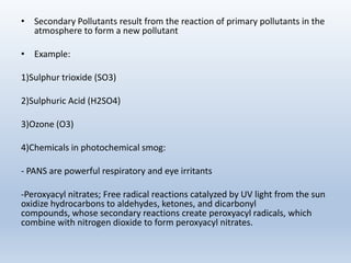 • Secondary Pollutants result from the reaction of primary pollutants in the
atmosphere to form a new pollutant
• Example:
1)Sulphur trioxide (SO3)
2)Sulphuric Acid (H2SO4)
3)Ozone (O3)
4)Chemicals in photochemical smog:
- PANS are powerful respiratory and eye irritants
-Peroxyacyl nitrates; Free radical reactions catalyzed by UV light from the sun
oxidize hydrocarbons to aldehydes, ketones, and dicarbonyl
compounds, whose secondary reactions create peroxyacyl radicals, which
combine with nitrogen dioxide to form peroxyacyl nitrates.
 