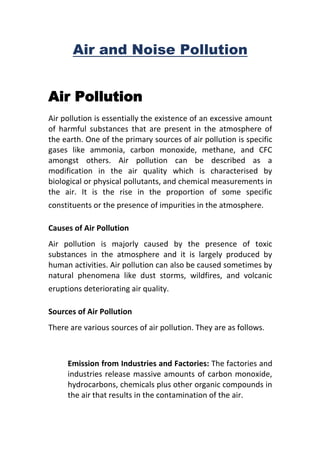 Air and Noise Pollution
Air Pollution
Air pollution is essentially the existence of an excessive amount
of harmful substances that are present in the atmosphere of
the earth. One of the primary sources of air pollution is specific
gases like ammonia, carbon monoxide, methane, and CFC
amongst others. Air pollution can be described as a
modification in the air quality which is characterised by
biological or physical pollutants, and chemical measurements in
the air. It is the rise in the proportion of some specific
constituents or the presence of impurities in the atmosphere.
Causes of Air Pollution
Air pollution is majorly caused by the presence of toxic
substances in the atmosphere and it is largely produced by
human activities. Air pollution can also be caused sometimes by
natural phenomena like dust storms, wildfires, and volcanic
eruptions deteriorating air quality.
Sources of Air Pollution
There are various sources of air pollution. They are as follows.
Emission from Industries and Factories: The factories and
industries release massive amounts of carbon monoxide,
hydrocarbons, chemicals plus other organic compounds in
the air that results in the contamination of the air.
 