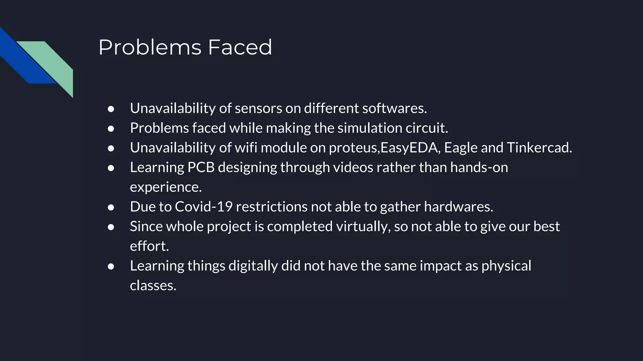 Problems Faced
● Unavailability of sensors on different softwares.
● Problems faced while making the simulation circuit.
● Unavailability of wifi module on proteus,EasyEDA, Eagle and Tinkercad.
● Learning PCB designing through videos rather than hands-on
experience.
● Due to Covid-19 restrictions not able to gather hardwares.
● Since whole project is completed virtually, so not able to give our best
effort.
● Learning things digitally did not have the same impact as physical
classes.
 