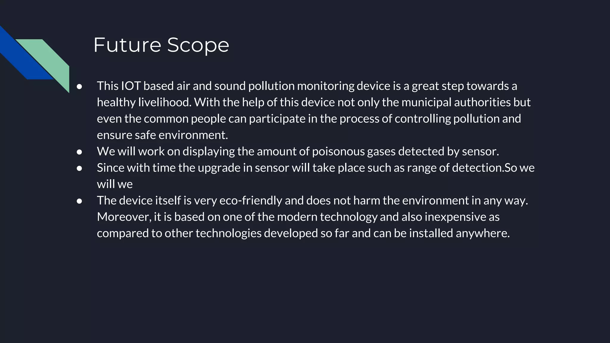Future Scope
● This IOT based air and sound pollution monitoring device is a great step towards a
healthy livelihood. With the help of this device not only the municipal authorities but
even the common people can participate in the process of controlling pollution and
ensure safe environment.
● We will work on displaying the amount of poisonous gases detected by sensor.
● Since with time the upgrade in sensor will take place such as range of detection.So we
will we
● The device itself is very eco-friendly and does not harm the environment in any way.
Moreover, it is based on one of the modern technology and also inexpensive as
compared to other technologies developed so far and can be installed anywhere.
 