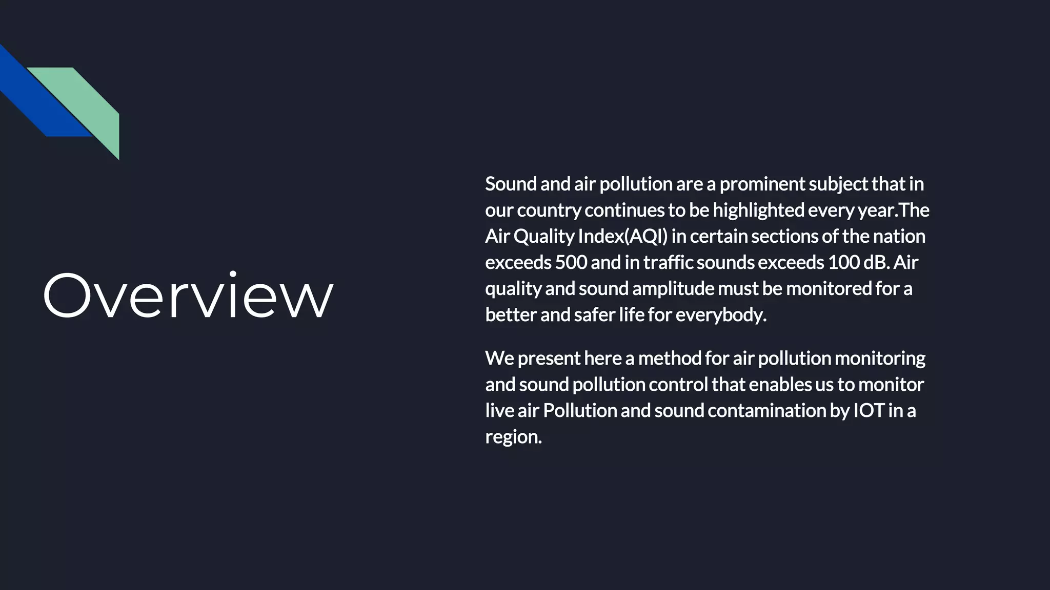 Overview
Sound and air pollution are a prominent subject that in
our country continues to be highlighted every year.The
Air Quality Index(AQI) in certain sections of the nation
exceeds 500 and in traffic soundsexceeds 100 dB. Air
quality and sound amplitude must be monitored for a
better and safer life for everybody.
We present here a method for air pollution monitoring
and sound pollution control that enablesus to monitor
live air Pollution and sound contamination by IOT in a
region.
 