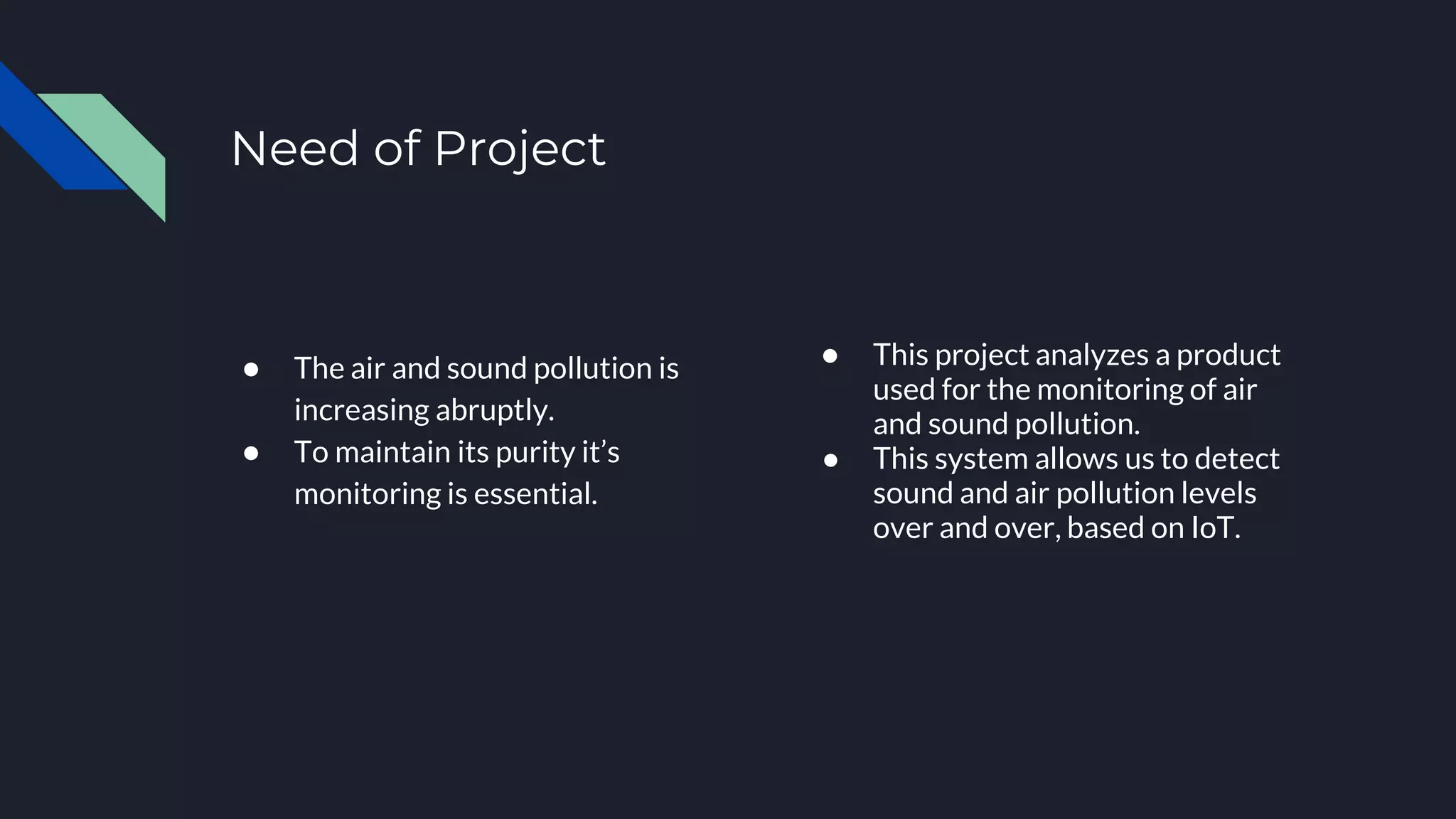Need of Project
Accomplishment 1
● The air and sound pollution is
increasing abruptly.
● To maintain its purity it’s
monitoring is essential.
Accomplishment 2
● This project analyzes a product
used for the monitoring of air
and sound pollution.
● This system allows us to detect
sound and air pollution levels
over and over, based on IoT.
 