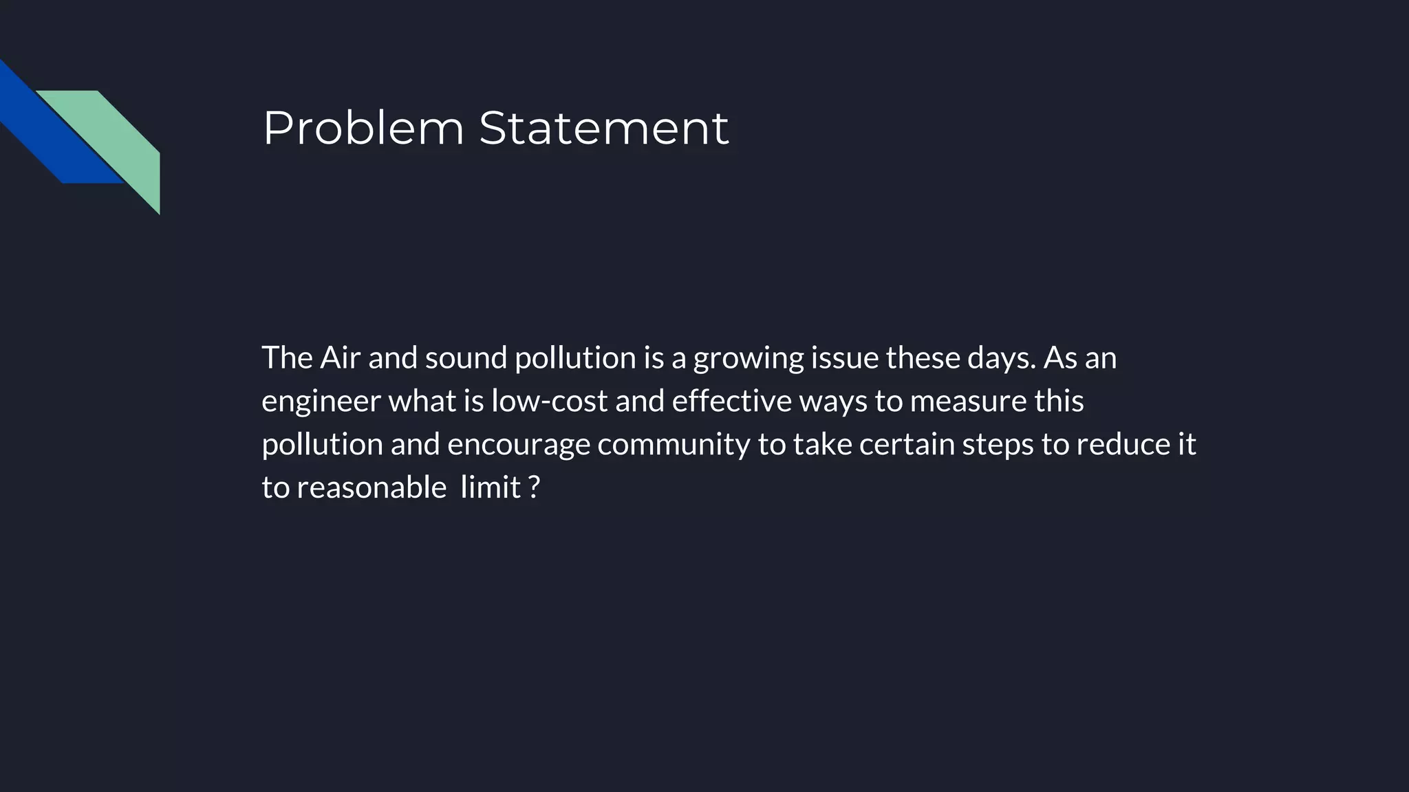 Problem Statement
Accomplishment 1
The Air and sound pollution is a growing issue these days. As an
engineer what is low-cost and effective ways to measure this
pollution and encourage community to take certain steps to reduce it
to reasonable limit ?
Accomplishment 2
 