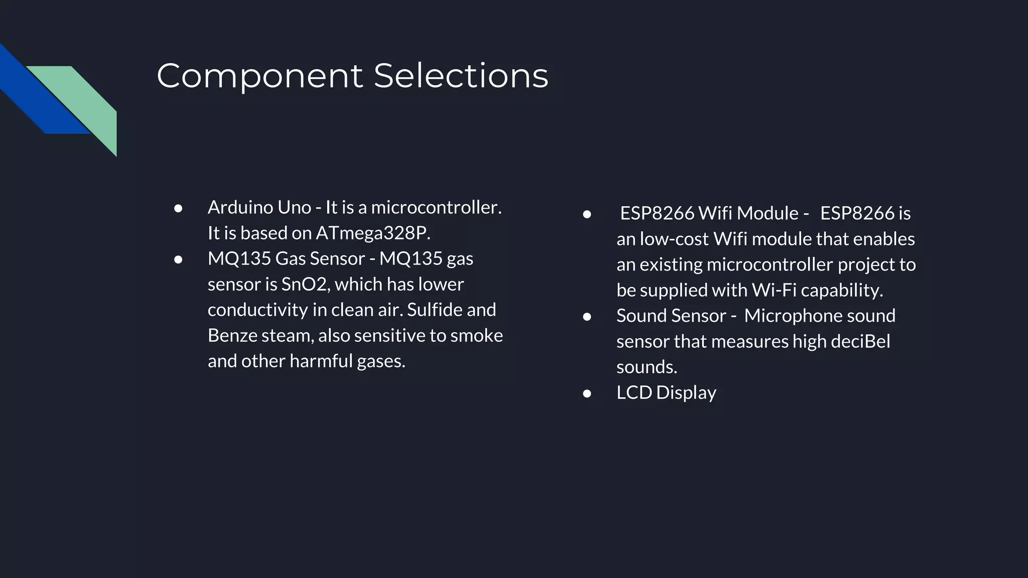 Component Selections
● Arduino Uno - It is a microcontroller.
It is based on ATmega328P.
● MQ135 Gas Sensor - MQ135 gas
sensor is SnO2, which has lower
conductivity in clean air. Sulfide and
Benze steam, also sensitive to smoke
and other harmful gases.
● ESP8266 Wifi Module - ESP8266 is
an low-cost Wifi module that enables
an existing microcontroller project to
be supplied with Wi-Fi capability.
● Sound Sensor - Microphone sound
sensor that measures high deciBel
sounds.
● LCD Display
 