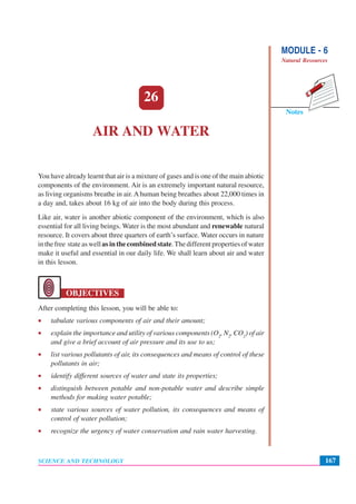 MODULE - 6
Natural Resources
167
Air and Water
SCIENCE AND TECHNOLOGY
Notes
26
AIR AND WATER
You have already learnt that air is a mixture of gases and is one of the main abiotic
components of the environment. Air is an extremely important natural resource,
as living organisms breathe in air. Ahuman being breathes about 22,000 times in
a day and, takes about 16 kg of air into the body during this process.
Like air, water is another abiotic component of the environment, which is also
essential for all living beings. Water is the most abundant and renewable natural
resource. It covers about three quarters of earth’s surface. Water occurs in nature
inthefree stateaswell asinthecombinedstate.Thedifferentpropertiesofwater
make it useful and essential in our daily life. We shall learn about air and water
in this lesson.
OBJECTIVES
After completing this lesson, you will be able to:
• tabulate various components of air and their amount;
• explain the importance and utility of various components (O2
, N2
, CO2
) of air
and give a brief account of air pressure and its use to us;
• list various pollutants of air, its consequences and means of control of these
pollutants in air;
• identify different sources of water and state its properties;
• distinguish between potable and non-potable water and describe simple
methods for making water potable;
• state various sources of water pollution, its consequences and means of
control of water pollution;
• recognize the urgency of water conservation and rain water harvesting.
 