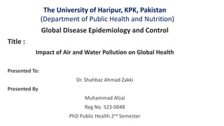 The University of Haripur, KPK, Pakistan
(Department of Public Health and Nutrition)
Global Disease Epidemiology and Control
Title :
Impact of Air and Water Pollution on Global Health
Presented To:
Dr. Shahbaz Ahmad Zakki
Presented By
Muhammad Afzal
Reg No. S23-0048
PhD Public Health 2nd Semester
 