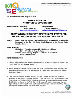 For Immediate Release: August 5, 2010

                              MEDIA ADVISORY
                          PHOTO/VIDEO OPPORTUNITY
Media Contacts: Mary May                                 Emily Martinez
                     (312) 744-0576                            (312) 744-6699
                mmay@cityofchicago.org                   emily.martinez@cityofchicago.org

       TREAT WILLIAMS TO PARTICIPATE IN PRE-EVENTS FOR
        AIR AND WATER- MEDIA DAY AND PRACTICE SHOW
WHAT:         Actor, pilot and author Treat Williams will be available for planeside
              interviews at the Gary Jet Center Media Day and at the Air and Water
              Practice Show

WHEN & WHERE:
         Media Day - Thursday, August 12 - 10:30a.m.-1:00p.m.
               Gary Jet Center in Gary, Indiana
         Practice Show - Friday, August 13 – 10:30a.m.-12:00p.m.
               North Avenue Beach

MORE INFORMATION:

•   Williams will be available for planeside interviews from 10:00a.m.-1:00p.m. at the Gary Jet
    Center Media Day on Thursday, August 12.

•   Author of recently released childrens book, Air Show!, Treat Williams joins “The Voice” of
    the Chicago Air and Water Show, Herb Hunter, as a guest announcer for the first hour of
    the Practice Show.

•   Treat Williams has been an actor and pilot for over 30 years. He began his career on
    Broadway as Danny Zuko in Grease. His films include Hair, Prince of the City, Once Upon a
    Time in America, The Deep End of the Ocean, and most recently What Happens in Vegas.
    On television he starred as Dr. Andy Brown in Everwood. Treat is a commercial pilot and
    flight instructor with ratings for both airplanes and helicopters. He lives in Park City, Utah,
    with his wife and two children. Air Show! is his first book.
 