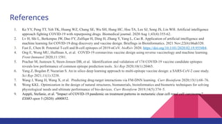 References
1. Ke YY, Peng TT, Yeh TK, Huang WZ, Chang SE, Wu SH, Hung HC, Hsu TA, Lee SJ, Song JS, Lin WH. Artificial intelligence
approach fighting COVID-19 with repurposing drugs. Biomedical journal. 2020 Aug 1;43(4):355-62.
2. Lv H, Shi L, Berkenpas JW, Dao FY, Zulfiqar H, Ding H, Zhang Y, Yang L, Cao R. Application of artificial intelligence and
machine learning for COVID-19 drug discovery and vaccine design. Briefings in Bioinformatics. 2021 Nov;22(6):bbab320.
3. Fast E, Chen B. Potential T-cell and B-cell epitopes of 2019-nCoV. bioRxiv 2020. https://doi.org/10.1101/2020.02.19.955484.
4. Ong E, Wong MU, Huffman A, et al. COVID-19 coronavirus vaccine design using reverse vaccinology and machine learning.
Front Immunol 2020;11:1581.
5. Prachar M, Justesen S, Steen-Jensen DB, et al. Identification and validation of 174 COVID-19 vaccine candidate epitopes
reveals low performance of common epitope prediction tools. Sci Rep 2020;10(1):20465.
6. Yang Z, Bogdan P, Nazarian S. An in silico deep learning approach to multi-epitope vaccine design: a SARS-CoV-2 case study.
Sci Rep 2021;11(1):3238.
7. Wang J, Wang H, Wang X, et al. Predicting drug-target interactions via FM-DNN learning. Curr Bioinform 2020;15(1):68–76.
8. Wong KKL. Optimization in the design of natural structures, biomaterials, bioinformatics and biometric techniques for solving
physiological needs and ultimate performance of bio-devices. Curr Bioinform 2019;14(5):374–5.
9. Aeppli, Stefanie, et al. "Impact of COVID-19 pandemic on treatment patterns in metastatic clear cell renal cell carcinoma."
ESMO open 5 (2020): e000852.
 