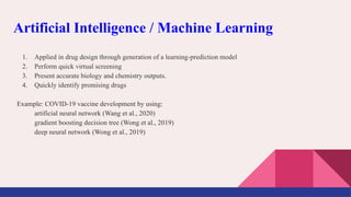 1. Applied in drug design through generation of a learning-prediction model
2. Perform quick virtual screening
3. Present accurate biology and chemistry outputs.
4. Quickly identify promising drugs
Example: COVID-19 vaccine development by using:
artificial neural network (Wang et al., 2020)
gradient boosting decision tree (Wong et al., 2019)
deep neural network (Wong et al., 2019)
Artificial Intelligence / Machine Learning
 