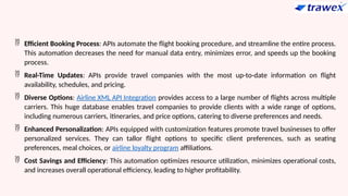  Efficient Booking Process: APIs automate the flight booking procedure, and streamline the entire process.
This automation decreases the need for manual data entry, minimizes error, and speeds up the booking
process.
 Real-Time Updates: APIs provide travel companies with the most up-to-date information on flight
availability, schedules, and pricing.
 Diverse Options: Airline XML API Integration provides access to a large number of flights across multiple
carriers. This huge database enables travel companies to provide clients with a wide range of options,
including numerous carriers, itineraries, and price options, catering to diverse preferences and needs.
 Enhanced Personalization: APIs equipped with customization features promote travel businesses to offer
personalized services. They can tallor flight options to specific client preferences, such as seating
preferences, meal choices, or airline loyalty program affiliations.
 Cost Savings and Efficiency: This automation optimizes resource utilization, minimizes operational costs,
and increases overall operational efficiency, leading to higher profitability.
 