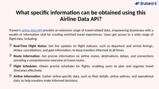 What specific information can be obtained using this
Airline Data API?
Trawex's airline data API provides an extensive range of travel-related data, empowering businesses with a
wealth of information vital for creating enriched travel experiences. Users get access to a wide range of
flight data, including:
 Real-Time Flight Status: Get live updates on flight statuses, such as departure and arrival timings,
delays, cancellations, and gate Information, to keep travelers Informed at all times.
 Route Information: Get precise information on airline routes, destinations, delays, and connections
providing a comprehensive overview of travel routes.
 Flight Schedules: Obtain precise schedules for flights, enabling users to plan and organize travel
itineraries effectively.
 Airline Information: Gather airline-specific data, such as fleet detalls, airline policies, and operational
data, to help travelers make Informed decisions.
 