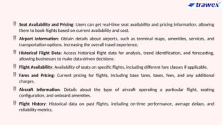  Seat Availability and Pricing: Users can get real-time seat availability and pricing information, allowing
them to book fiights based on current availability and cost.
 Airport Information: Obtain details about airports, such as terminal maps, amenities, services, and
transportation options, Increasing the overall travel experience.
 Historical Flight Data: Access historical flight data for analysis, trend identification, and forecasting,
allowing businesses to make data-driven decisions:
 Flight Availability: Availability of seats on specific flights, including different fare classes if applicable.
 Fares and Pricing: Current pricing for flights, including base fares, taxes, fees, and any additional
charges.
 Aircraft Information: Details about the type of aircraft operating a particular flight, seating
configuration, and onboard amenities.
 Flight History: Historical data on past flights, including on-time performance, average delays, and
reliability metrics.
 
