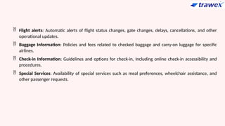  Flight alerts: Automatic alerts of flight status changes, gate changes, delays, cancellations, and other
operational updates.
 Baggage Information: Policies and fees related to checked baggage and carry-on luggage for specific
airlines.
 Check-in Information: Guidelines and options for check-in, Including online check-in accessibility and
procedures.
 Special Services: Availability of special services such as meal preferences, wheelchair assistance, and
other passenger requests.
 