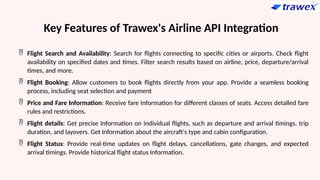 Key Features of Trawex's Airline API Integration
 Flight Search and Availability: Search for flights connecting to specific cities or airports. Check flight
availability on specified dates and times. Filter search results based on airline, price, departure/arrival
times, and more.
 Flight Booking: Allow customers to book flights directly from your app. Provide a seamless booking
process, including seat selection and payment
 Price and Fare Information: Receive fare Information for different classes of seats. Access detalled fare
rules and restrictions.
 Flight details: Get precise Information on individual flights, such as departure and arrival timings, trip
duration, and layovers. Get Information about the aircraft's type and cabin configuration.
 Flight Status: Provide real-time updates on flight delays, cancellations, gate changes, and expected
arrival timings. Provide historical flight status Information.
 