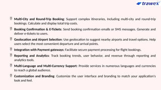  Multi-City and Round-Trip Booking: Support complex itineraries, Including multi-city and round-trip
bookings. Calculate and display total trip costs.
 Booking Confirmation & E-Tickets: Send booking confirmation emalls or SMS messages. Generate and
deliver e-tickets to users.
 Geolocation and Airport Selection: Use geolocation to suggest nearby airports and travel options. Help
users select the most convenient departure and arrival points.
 Integration with Payment gateways: Facilitate secure payment processing for flight bookings.
 Reporting and Analytics: Track booking trends, user behavior, and revenue through reporting and
analytics tools.
 Multi-Language and Multi-Currency Support: Provide services in numerous languages and currencies
to reach a global audience.
 Customization and Branding: Customize the user interface and branding to match your application's
look and feel.
 
