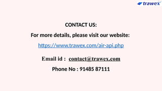 CONTACT US:
For more details, please visit our website:
https://www.trawex.com/air-api.php
Email id : contact@trawex.com
Phone No : 91485 87111
 