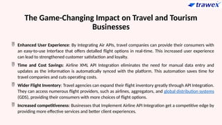 The Game-Changing Impact on Travel and Tourism
Businesses
 Enhanced User Experience: By Integrating Air APIs, travel companies can provide their consumers with
an easy-to-use Interface that offers detalled flight options in real-time. This increased user experience
can lead to strengthened customer satisfaction and loyalty.
 Time and Cost Savings: Airline XML API Integration eliminates the need for manual data entry and
updates as the information is automatically synced with the platform. This automation saves time for
travel companies and cuts operating costs.
 Wider Flight Inventory: Travel agencies can expand their flight inventory greatly through API Integration.
They can access numerous flight providers, such as airlines, aggregators, and global distribution systems
(GDS), providing their consumers with more choices of flight options.
 Increased competitiveness: Businesses that Implement Airline API Integration get a competitive edge by
providing more effective services and better client experiences.
 