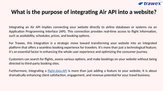 What is the purpose of integrating Air API into a website?
Integrating an Air API Implies connecting your website directly to airline databases or systems via an
Application Programming Interface (API). This connection provides real-time access to flight information,
such as availability, schedules, prices, and booking options.
For Trawex, this integration is a strategic move toward transforming your website into an integrated
platform that offers a seamless booking experience for travelers. It's more than just a technological feature;
it's an essential factor in enhancing the whole user experience and optimizing the consumer journey.
Customers can search for flights, assess various options, and make bookings on your website without being
directed to third-party booking sites.
Furthermore, Integrating a flight data API is more than just adding a feature to your website; it is about
dramatically enhancing client satisfaction, engagement, and revenue potential for your travel business.
 