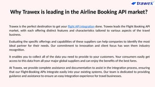 Why Trawex is leading in the Airline Booking API market?
Trawex is the perfect destination to get your flight API integration done. Trawex leads the Flight Booking API
market, with each offering distinct features and characteristics tailored to various aspects of the travel
business.
Evaluating the specific offerings and capabilities of these suppliers can help companies to identify the most
ideal partner for their needs. Our commitment to Innovation and client focus has won them industry
recognition.
It enables you to collect all of the data you need to provide to your customers. Your consumers easily get
access to this data from all your major global suppliers and can enjoy the benefits of the best fares.
At Trawex, we provide complete assistance and documentation to assist in the integration process, ensuring
that our Flight-Booking APIs Integrate easily into your existing systems. Our team is dedicated to providing
guidance and assistance to ensure an easy Integration experience for travel businesses.
 