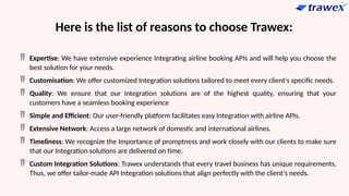 Here is the list of reasons to choose Trawex:
 Expertise: We have extensive experience Integrating airline booking APIs and will help you choose the
best solution for your needs.
 Customisation: We offer customized Integration solutions tailored to meet every client's specific needs.
 Quality: We ensure that our integration solutions are of the highest quality, ensuring that your
customers have a seamless booking experience
 Simple and Efficient: Our user-friendly platform facilitates easy Integration with airline APIs.
 Extensive Network: Access a large network of domestic and international airlines.
 Timeliness: We recognize the Importance of promptness and work closely with our clients to make sure
that our Integration solutions are delivered on time.
 Custom Integration Solutions: Trawex understands that every travel business has unique requirements.
Thus, we offer tailor-made API Integration solutions that align perfectly with the client's needs.
 