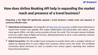How does Airline Booking API help in expanding the market
reach and presence of a travel business?
Integrating a free flight API significantly expands a travel business's market reach and exposure in
numerous effective ways:
 Global Reach and Expansion: The Integration of Flight XML API Integration enables travel enterprises to
expand their market reach globally. APIs enable collaborations and partnerships with airlines, online
travel agents (OTAs), and other service providers all over the world. This Increased network facilitates
access to a wider range of flights and services, allowing businesses to serve a more extensive customer
base and fueling business growth.
 Global Connectivity: The API enables travel companies to provide clients with a complete selection of
options by allowing them to access flights from numerous airlines across the world. This worldwide
connectivity allows businesses to cater to travelers from various regions, expanding their audience
beyond local boundaries.
 