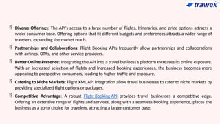 Diverse Offerings: The API's access to a large number of flights, Itineraries, and price options attracts a
wider consumer base. Offering options that fit different budgets and preferences attracts a wider range of
travelers, expanding the market reach.
 Partnerships and Collaborations: Flight Booking APIs frequently allow partnerships and collaborations
with airlines, OTAs, and other service providers.
 Better Online Presence: Integrating the API into a travel business's platform Increases its online exposure.
With an increased selection of flights and Increased booking experiences, the business becomes more
appealing to prospective consumers, leading to higher traffic and exposure.
 Catering to Niche Markets: Flight XML API Integration allow travel businesses to cater to niche markets by
providing specialized flight options or packages.
 Competitive Advantage: A robust Flight Booking API provides travel businesses a competitive edge.
Offering an extensive range of flights and services, along with a seamless booking experience, places the
business as a go-to choice for travelers, attracting a larger customer base.
 