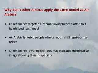 Why don’t other Airlines apply the same model as Air
Arabia?
● Other airlines targeted customer luxury hence shifted to a
hybrid business model
● Air Arabia targeted people who cannot travelling at normal
prices
● Other airlines lowering the fares may indicated the negative
image showing their incapability
 