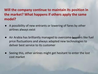 Will the company continue to maintain its position in
the market? What happens if others apply the same
model?
● A possibility of new entrants or lowering of fares by other
airlines always exist
● Air Arabia has brilliantly managed to overcome barriers like fuel
price fluctuations and always adapted new technologies to
deliver best service to its customer
● Seeing this, other airlines might get hesitant to enter the lost
cost market
 