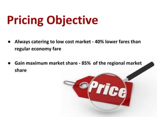 Pricing Objective
● Always catering to low cost market - 40% lower fares than
regular economy fare
● Gain maximum market share - 85% of the regional market
share
 