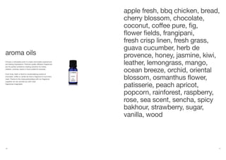 20 21
Choose a noticeable scent to create memorable experiences
and lasting impressions. Perfume-quality diffusion fragrances
are the perfect ambience creating solutions for hotels,
retailers, cinemas, banks or food outlets for example.
From fruity, fresh or floral to mouthwatering scents of
chocolate, coffee or vanilla we have a fragrance to suit every
need. Thanks to the close partnerships with our fragrance
suppliers we can provide you with most
fragrances imaginable.
apple fresh, bbq chicken, bread,
cherry blossom, chocolate,
coconut, coffee pure, fig,
flower fields, frangipani,
fresh crisp linen, fresh grass,
guava cucumber, herb de
provence, honey, jasmine, kiwi,
leather, lemongrass, mango,
ocean breeze, orchid, oriental
blossom, osmanthus flower,
patisserie, peach apricot,
popcorn, rainforest, raspberry,
rose, sea scent, sencha, spicy
bakhour, strawberry, sugar,
vanilla, wood
aroma oils
 