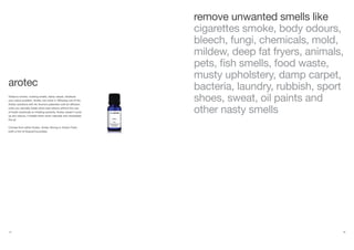 24 25
remove unwanted smells like
cigarettes smoke, body odours,
bleech, fungi, chemicals, mold,
mildew, deep fat fryers, animals,
pets, fish smells, food waste,
musty upholstery, damp carpet,
bacteria, laundry, rubbish, sport
shoes, sweat, oil paints and
other nasty smells
Tobacco smoke, cooking smells, damp carpet, whatever
your odour problem, Arotec can solve it. Diffusing one of the
Arotec solutions with Air Aroma’s patented cold-air diffusion
units you naturally break down bad odours without the use
of harsh chemicals or irritating solvents. Arotec doesn’t cover
up any odours, it breaks them down naturally and neutralises
the air.
Choose from either Arotec, Arotec Strong or Arotec Fresh
(with a hint of Guava/Cucumber).
arotec
 