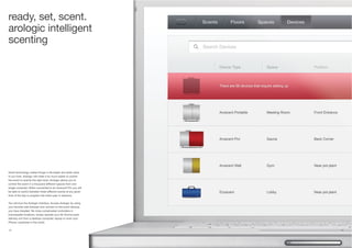 30 31
Good technology makes things in life easier and adds value
to our lives. Arologic will make it so much easier to control
the scent to exactly the right level. Arologic allows you to
control the scent in a thousand different spaces from one
single computer. When connected to an Aroscent Pro you will
be able to switch between three different scents at any given
time of the day or program the entire year in advance.
You will love the Arologic interface. Access Arologic by using
your favorite web browser and connect to the scent devices
you have installed. No more complicated controllers in
inaccessible locations, simply operate your Air Aroma scent
delivery unit from a desktop computer, laptop or even your
iPhone, anywhere in the world.
ready, set, scent.
arologic intelligent
scenting
 