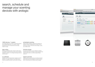 32 33
search, schedule and
manage your scenting
devices with arologic
1000 devices, 1 system
Your Arologic allows you to control a 1000 scenting devices
with a possible 3000 scents in your network. Imagine
scenting every room in a hotel all from the front desk.
Imagine no longer.
easy setup
Setting up your Arologic system couldn’t be easier. Plug in
your Arologic control unit and your ready to go. No software
installation is required. To run Arologic simply login with your
internet browser.
no software
Arologic runs in your internet browser. Therefore it will work
any Mac or PC Laptop, Desktop or even Mobile device,
making it accessible and easy to use for anyone, anywhere.
scheduled scenting
Arologic makes it possible to automate and schedule your
scenting. The built-in calendar gives you options such as
which scent, what day, what time at which strength - giving
you complete control.
remote access
If you are not on location, you can manage your scenting
remotely. Simply log on to Arologic.com from anywhere in the
world and gain access to your fully encrypted Arologic
contol unit.
search and find
Lightning-fast live searches across your scenting network to
easily locate devices and manage them. Search by location,
scent, or device type and the desired results will appear.
 