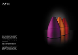 34 35
Create an alluring ambience and tranquil atmosphere with
the stylish and compact Aromax. Easily transportable,
the Aromax is the solution for smaller environments such
as reception desks, waiting rooms, but in particular ideal
for domestic use. The original minimalist cone shape and
sensual texture of smooth anodised aluminium makes
the Aromax the essential multi-purpose home diffuser to
compliment any interior.
Thanks to the cold-air diffusion technology used in the
Aromax the diffusion fragrances are dispersed into the
smallest mirco droplets ensuring the most effective fragrance
output. The glass nebuliser is meticulously hand-blown to
ensure perfect diffusion every time. Each precision glass
is quality control tested to guarantee the highest quality
diffusion of either Air Aroma perfume-quality diffusion
fragrances or 100% pure essential oil diffusion fragrances.
aromax
 
