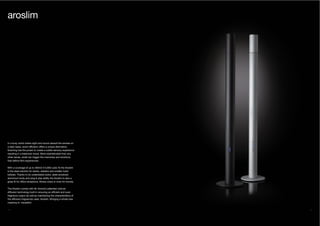 36 37
In a busy world where sight and sound assault the senses on
a daily basis, scent diffusion offers a unique alternative.
Scenting has the power to create a subtle sensory experience
resulting in a balanced mood. More sophisticated than any
other sense, smell can trigger the memories and emotions
that define life’s experiences.
With a coverage of up to 400m3 (14,000 cubic ft) the Aroslim
is the ideal solution for banks, retailers and smaller hotel
lobbies. Thanks to its understated looks, sleek anodized
aluminium body and plug & play ability the Aroslim is also a
great fit for office receptions, fitness clubs or even for homes.
The Aroslim comes with Air Aroma’s patented cold-air
diffusion technology built-in ensuring an efficient and even
fragrance output as well as maintaining the characteristics of
the diffusion fragrances used. Aroslim. Bringing a whole new
meaning to ‘versatility’.
aroslim
 