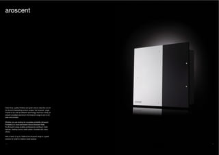 38 39
Clean lines, quality finishes and great colours describe one of
Air Aroma’s bestselling product ranges, the Aroscent range.
Thanks to its cold-air diffusion technology built into a body of
smooth anodised aluminium the Aroscent range is one to be
seen and smelled.
Whether you are looking for complete portability (Aroscent
Portable) or a more permanent fixture (Aroscent Wall),
the Aroscent range enables professional scenting in hotel
lobbies, meeting rooms, retail outlets, hospitals and many
others.
With a reach of up to 1000m3 the Aroscent range is a great
solution for small to medium sized spaces.
aroscent
 