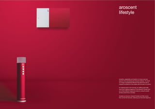 40 41
Versatility, adaptability and freedom of choice were key
aspects when developing the Aroscent Lifestyle. The result
is a range of professional diffusers that allows the user to
change the ambience of any space with the push of a button.
An inspiring scent in the morning, an uplifting scent after
lunch and a relaxing fragrance in the evening? Choose from
up to three different fragrances simply by using the stylish
remote control that is included.
Available as Aroscent Lifestyle Portable and Wall version.
Now comes the hard part, selecting your favourite fragrance.
aroscent
lifestyle
 