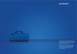 44 45
The practical Ecoscent system is designed for larger size
areas that require discrete diffusion. Ideally connected to your
HVAC system it will also increase efficiency by up to 50%
(compared to diffusing straight into the air).
Featuring either a 450ml, 2 or 5 liter drum, the Ecoscent
range is all about user-friendliness and flexibility. Covering
areas from 500m3 to spaces well over 10,000m3, the
Ecoscent range offers the right configuration to scent
discretely and effectively.
ecoscent
 