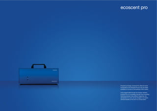 46 47
Powered by Arologic, Ecoscent Pro offers the same
functionality as the Aroscent Pro but with the added
possibility to connect to the building’s HVAC system.
Fully programmable through the Arologic interface,
Ecoscent Pro is a completely discrete way of scenting.
Switching between three different fragrances, the
atmosphere of a room can be changed in an instant.
Ultimate flexibility at the click of a mouse button.
ecoscent pro
 