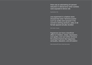 fragrances can have a beneficial
effect on irritation, stress, depression,
and apathy, and can further enhance
the positive factors like happiness,
sensuality, relaxation, and stimulation
Stephen Warrenburg (IFF) & Gary E. Schwartz (Yale University)
one experiment in a fashion store
showed that when ‘feminine scents’
such as vanilla were sprayed in the
women’s clothing sections, sales of all
female apparel actually doubled
Martin Lindstrom - Buyology
there was an astonishing 54 percent
reduction in clerical error when workers
were exposed to lemon oils
Russell Brumfield - Whiff
 