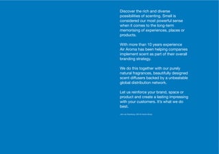 6 7
Discover the rich and diverse
possibilities of scenting. Smell is
considered our most powerful sense
when it comes to the long-term
memorising of experiences, places or
products.
With more than 10 years experience
Air Aroma has been helping companies
implement scent as part of their overall
branding strategy.
We do this together with our purely
natural fragrances, beautifully designed
scent diffusers backed by a unbeatable
global distribution network.
Let us reinforce your brand, space or
product and create a lasting impressing
with your customers. It’s what we do
best.
John van Roemburg, CEO Air Aroma Group
 