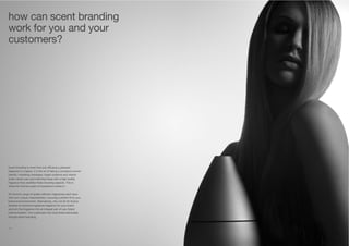 12 13
Scent branding is more than just diffusing a pleasant
fragrance in a space. It is the art of taking a company’s brand
identity, marketing messages, target audience and interior
audio-visual cues and matching these with a high quality
fragrance that amplifies these branding aspects. This is
where Air Aroma’s years of experience comes in.
Air Aroma’s range of quality diffusion fragrances each have
their own unique characteristics, ensuring a perfect fit to your
brand and environment. Alternatively, why not let Air Aroma
develop an exclusive signature fragrance for your brand
and turn the fragrance into an integral part of your brand
communication. Turn customers into loyal brand advocates
through scent branding.
how can scent branding
work for you and your
customers?
 