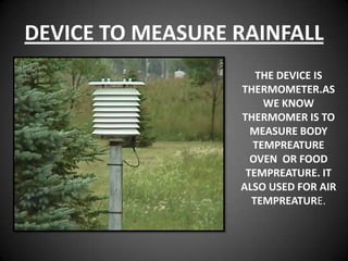 DEVICE TO MEASURE RAINFALL
                     THE DEVICE IS
                  THERMOMETER.AS
                      WE KNOW
                  THERMOMER IS TO
                    MEASURE BODY
                    TEMPREATURE
                    OVEN OR FOOD
                   TEMPREATURE. IT
                  ALSO USED FOR AIR
                    TEMPREATURE.
 