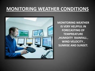 MONITORING WEATHER CONDITIONS

                 MONITORING WEATHER
                   IS VERY HELPFUL IN
                    FORECASTING OF
                      TEMPREATURE
                 ,HUMIDITY RAINFALL ,
                    WIND VELOCITY ,
                 SUNRISE AND SUNSET.
 