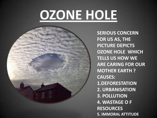 OZONE HOLE
       SERIOUS CONCERN
       FOR US AS, THE
       PICTURE DEPICTS
       OZONE HOLE WHICH
       TELLS US HOW WE
       ARE CARING FOR OUR
       MOTHER EARTH ?
       CAUSES:
       1.DEFORESTATION
       2. URBANISATION
       3. POLLUTION
       4. WASTAGE O F
       RESOURCES
       5. IMMORAL ATTITUDE
 