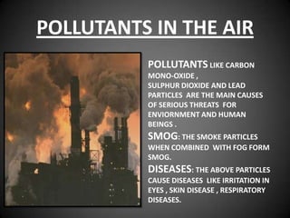 POLLUTANTS IN THE AIR
          POLLUTANTS LIKE CARBON
          MONO-OXIDE ,
          SULPHUR DIOXIDE AND LEAD
          PARTICLES ARE THE MAIN CAUSES
          OF SERIOUS THREATS FOR
          ENVIORNMENT AND HUMAN
          BEINGS .
          SMOG: THE SMOKE PARTICLES
          WHEN COMBINED WITH FOG FORM
          SMOG.
          DISEASES: THE ABOVE PARTICLES
          CAUSE DISEASES LIKE IRRITATION IN
          EYES , SKIN DISEASE , RESPIRATORY
          DISEASES.
 