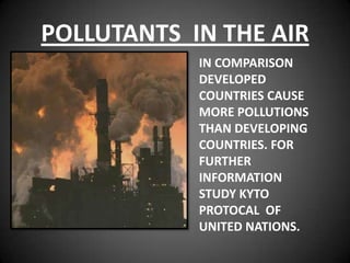 POLLUTANTS IN THE AIR
            IN COMPARISON
            DEVELOPED
            COUNTRIES CAUSE
            MORE POLLUTIONS
            THAN DEVELOPING
            COUNTRIES. FOR
            FURTHER
            INFORMATION
            STUDY KYTO
            PROTOCAL OF
            UNITED NATIONS.
 