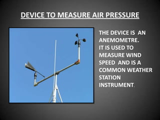 DEVICE TO MEASURE AIR PRESSURE

                   THE DEVICE IS AN
                   ANEMOMETRE.
                   IT IS USED TO
                   MEASURE WIND
                   SPEED AND IS A
                   COMMON WEATHER
                   STATION
                   INSTRUMENT.
 